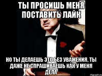 ты просишь меня поставить лайк но ты делаешь это без уважения, ты даже не спрашиваешь как у меня дела