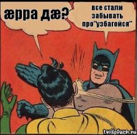 все стали забывать про"узбагойся" æрра дæ?