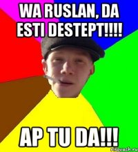 wa ruslan, da esti destept!!! ap tu da!!!