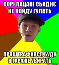 сорі пацані сьоднє не пойду гулять проштрафився,буду в гараже убирать