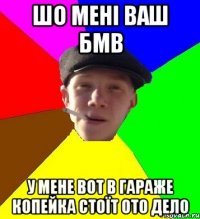 шо мені ваш бмв у мене вот в гараже копейка стоїт ото дело