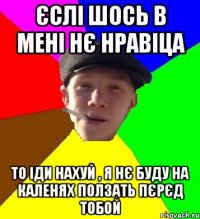 єслі шось в мені нє нравіца то іди нахуй , я нє буду на каленях ползать пєрєд тобой