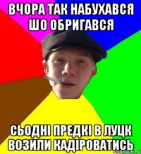 вчора так набухався шо обригався сьодні предкі в луцк возили кадіроватись