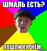 шмаль есть? пошли курнём...