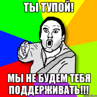 ты тупой! мы не будем тебя поддерживать!!!