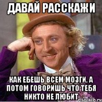 давай расскажи как ебешь всем мозги, а потом говоришь что тебя никто не любит