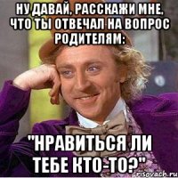 ну давай, расскажи мне, что ты отвечал на вопрос родителям: "нравиться ли тебе кто-то?"