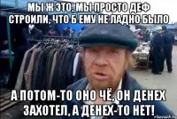 мы ж это, мы просто деф строили, что б ему не ладно было а потом-то оно чё, он денех захотел, а денех-то нет!