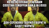 йо-йо-йо,плевал я на ваши сплетни. геморрой вам в ж@пу))) дон-сергиенко творил, творит и будет творить