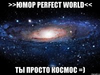 >>юмор perfect world<< ты просто космос =)