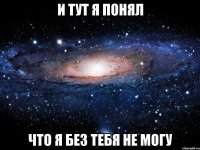 и тут я понял что я без тебя не могу