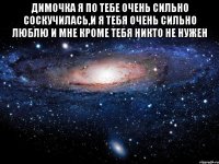 димочка я по тебе очень сильно соскучилась,и я тебя очень сильно люблю и мне кроме тебя никто не нужен 