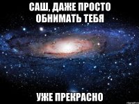 саш, даже просто обнимать тебя уже прекрасно