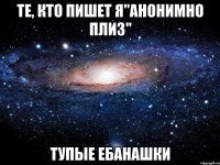 те, кто пишет я"анонимно плиз" тупые ебанашки