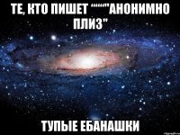 те, кто пишет ‘‘‘‘‘‘"анонимно плиз" тупые ебанашки