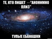 те, кто пишет ···"анонимно плиз" тупые ебанашки