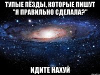 тупые пёзды, которые пишут "я правильно сделала?" идите нахуй