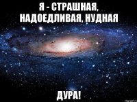 я - страшная, надоедливая, нудная дура!