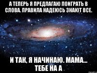 а теперь я предлагаю поиграть в слова. правила надеюсь знают все. и так, я начинаю. мама... тебе на а