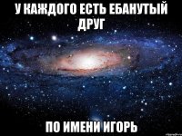 у каждого есть ебанутый друг по имени игорь