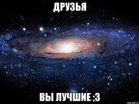 друзья вы лучшие ;3