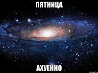 пятница ахуенно