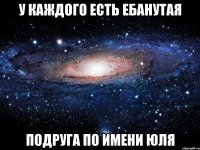 у каждого есть ебанутая подруга по имени юля