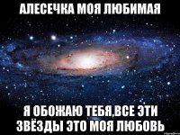 алесечка моя любимая я обожаю тебя,все эти звёзды это моя любовь