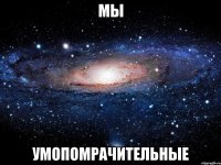 мы умопомрачительные