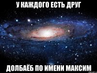 у каждого есть друг долбаёб по имени максим