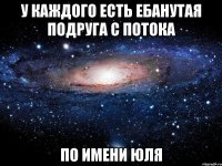 у каждого есть ебанутая подруга с потока по имени юля