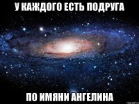 у каждого есть подруга по имяни ангелина