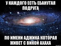 у каждого есть ебанутая подруга по имени аджика которая живет с викой ахаха