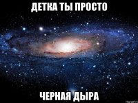 детка ты просто черная дыра