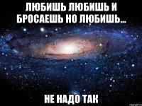 любишь любишь и бросаешь но любишь... не надо так