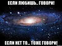 если любишь.. говори! если нет то... тоже говори!