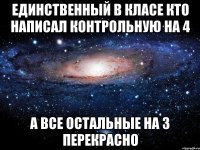 единственный в класе кто написал контрольную на 4 а все остальные на 3 перекрасно