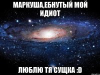 маркуша,ебнутый мой идиот люблю тя сущка :d