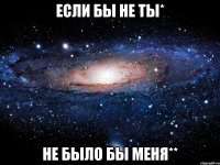 если бы не ты* не было бы меня**