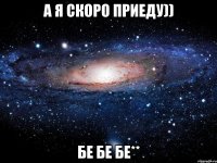 а я скоро приеду)) бе бе бе**