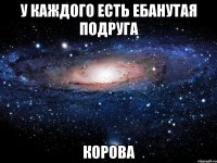 у каждого есть ебанутая подруга корова