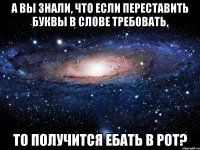 а вы знали, что если переставить буквы в слове требовать, то получится ебать в рот?