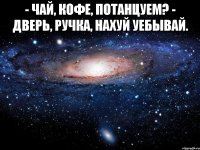 - чай, кофе, потанцуем? - дверь, ручка, нахуй уебывай. 