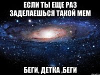 если ты еще раз заделаешься такой мем беги, детка ,беги