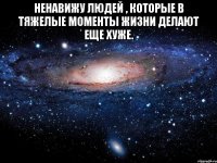 ненавижу людей , которые в тяжелые моменты жизни делают еще хуже. 