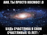 аня, ты просто космос! :d будь счастлива в свои счастливые 15 лет! :*