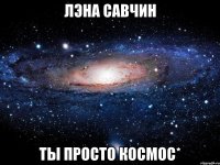 лэна савчин ты просто космос*