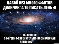 давай без много фактов дианчик*,а то писать лень ;d ты просто офигенно-охренительно-космическая деткоооу *___*