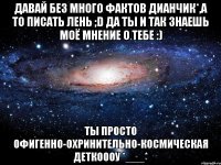 давай без много фактов дианчик*,а то писать лень ;d да ты и так знаешь моё мнение о тебе :) ты просто офигенно-охринительно-космическая деткоооу *___*