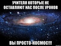 учителя которые не оставляют нас после уроков вы просто-космос!!!